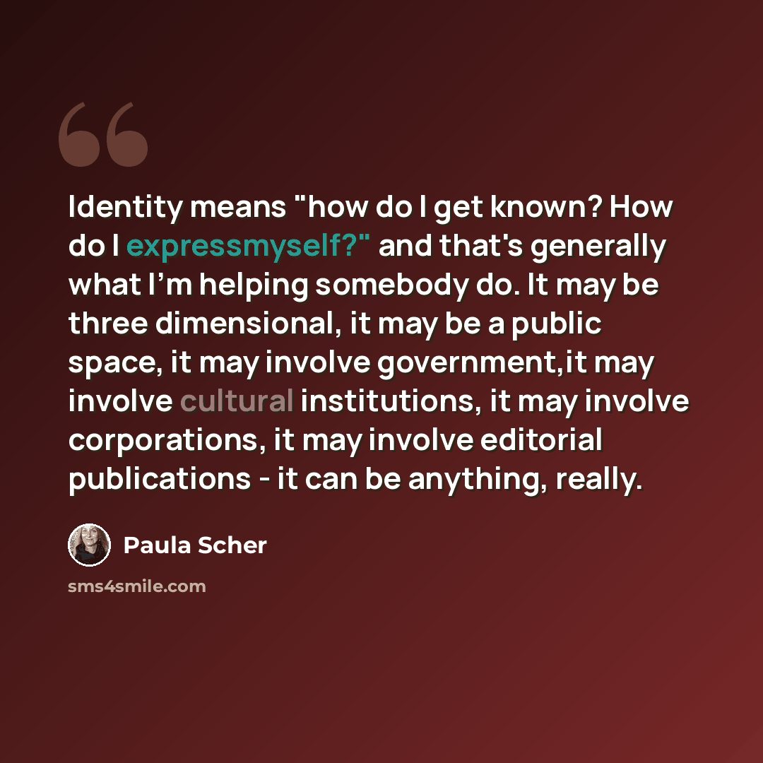 “Identity means "how do I get known? How do I expressmyself?" and that's generally what I'm helping somebody do. It may be three dimensional, it may be a public space, it may involve government,it may involve cultural institutions, it may involve corporations, it may involve editorial publications…” quote by Paula Scher