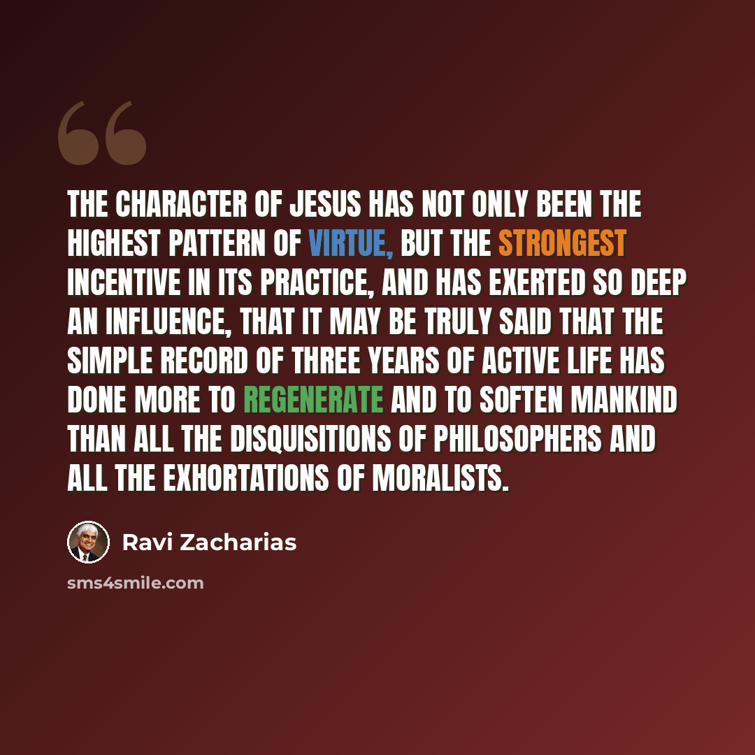 “The character of Jesus has not only been the highest pattern of virtue, but the strongest incentive in its practice, and has exerted so deep an influence, that it may be truly said that the simple record of three years of active life has done more to regenerate and to soften mankind than all the…” quote by Ravi Zacharias