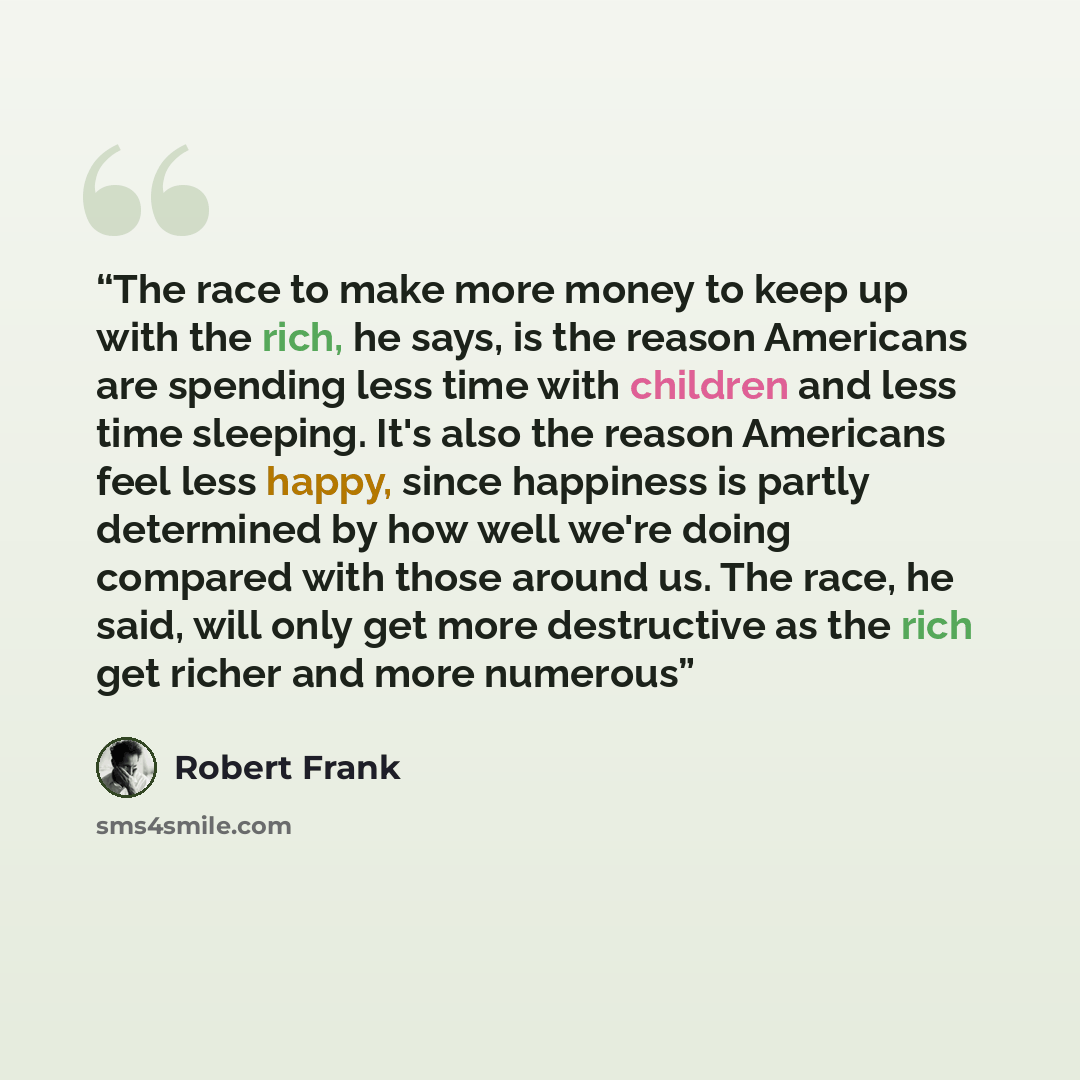 “The race to make more money to keep up with the rich, he says, is the reason Americans are spending less time with children and less time sleeping. It's also the reason Americans feel less happy, since happiness is partly determined by how well we're doing compared with those around us. The race…” quote by Robert Frank