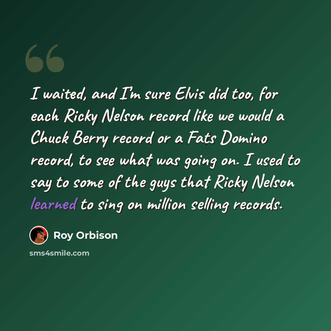 “I waited, and I’m sure Elvis did too, for each Ricky Nelson record like we would a Chuck Berry record or a Fats Domino record, to see what was going on. I used to say to some of the guys that Ricky Nelson learned to sing on million selling records.” quote by Roy Orbison