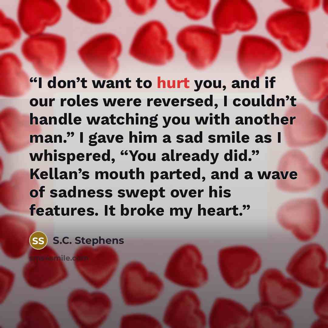 “I don’t want to hurt you, and if our roles were reversed, I couldn’t handle watching you with another man.” I gave him a sad smile as I whispered, “You already did.” Kellan’s mouth parted, and a wave of sadness swept over his features. It broke my heart.” quote by S.C. Stephens