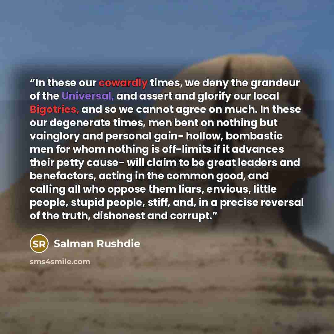 “In these our cowardly times, we deny the grandeur of the Universal, and assert and glorify our local Bigotries, and so we cannot agree on much. In these our degenerate times, men bent on nothing but vainglory and personal gain- hollow, bombastic men for whom nothing is off-limits if it advances…” quote by Salman Rushdie
