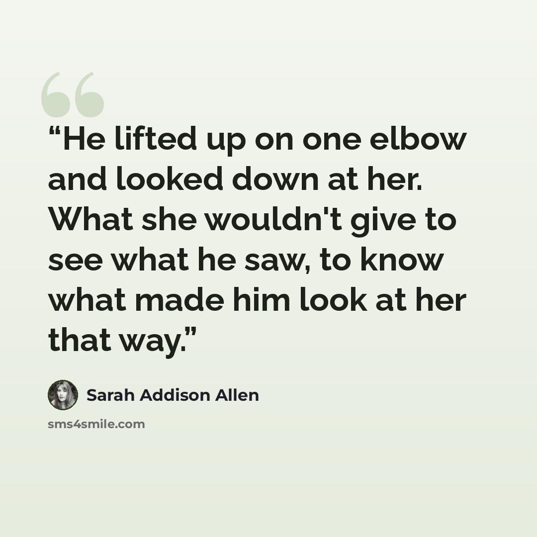 “He lifted up on one elbow and looked down at her. What she wouldn't give to see what he saw, to know what made him look at her that way.” quote by Sarah Addison Allen