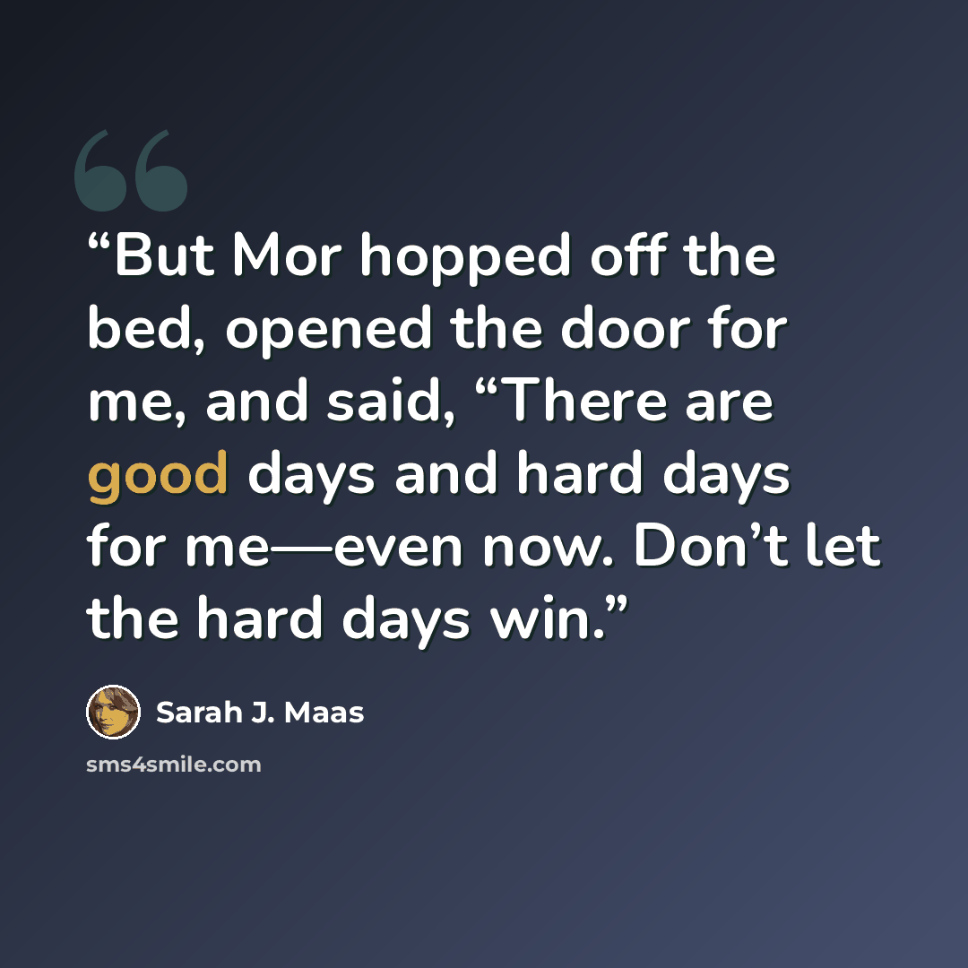 “But Mor hopped off the bed, opened the door for me, and said, “There are good days and hard days for me—even now. Don’t let the hard days win.” quote by Sarah J. Maas