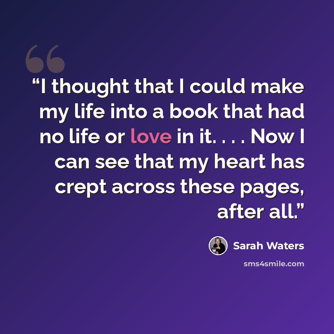 “I thought that I could make my life into a book that had no life or love in it. . . . Now I can see that my heart has crept across these pages, after all.” quote by Sarah Waters