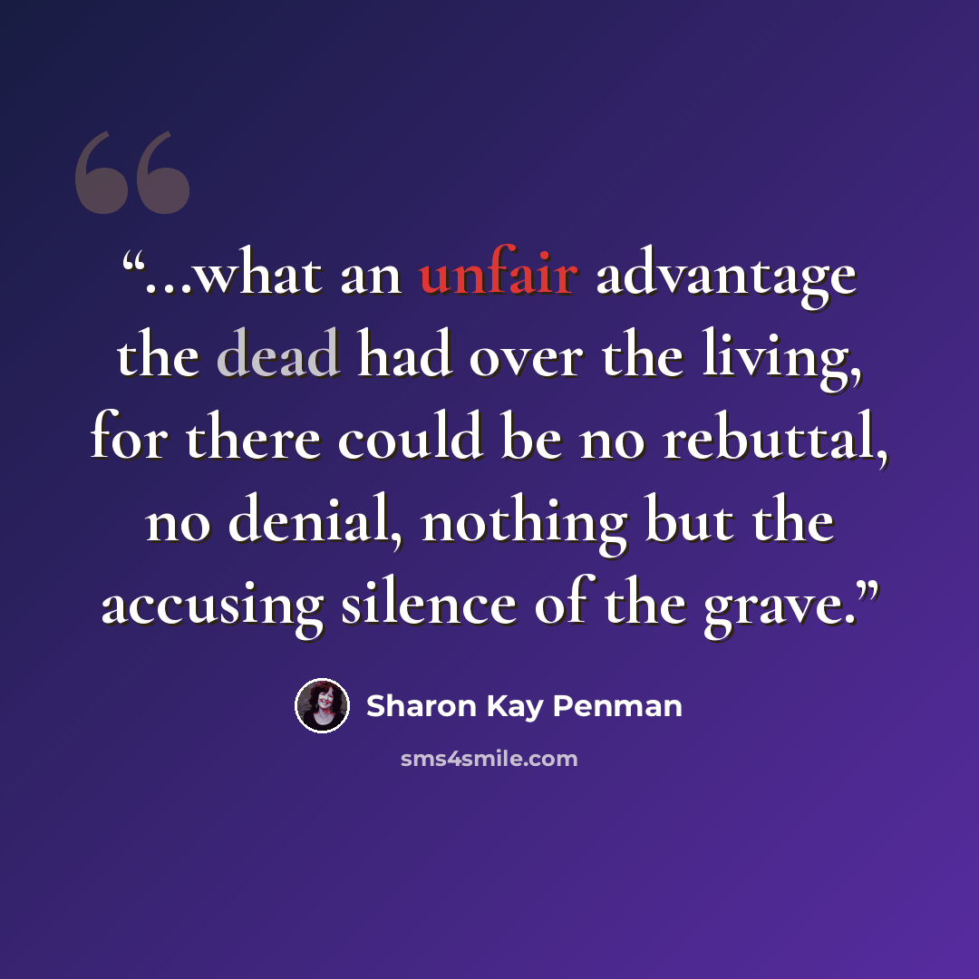 “...what an unfair advantage the dead had over the living, for there could be no rebuttal, no denial, nothing but the accusing silence of the grave.” quote by Sharon Kay Penman