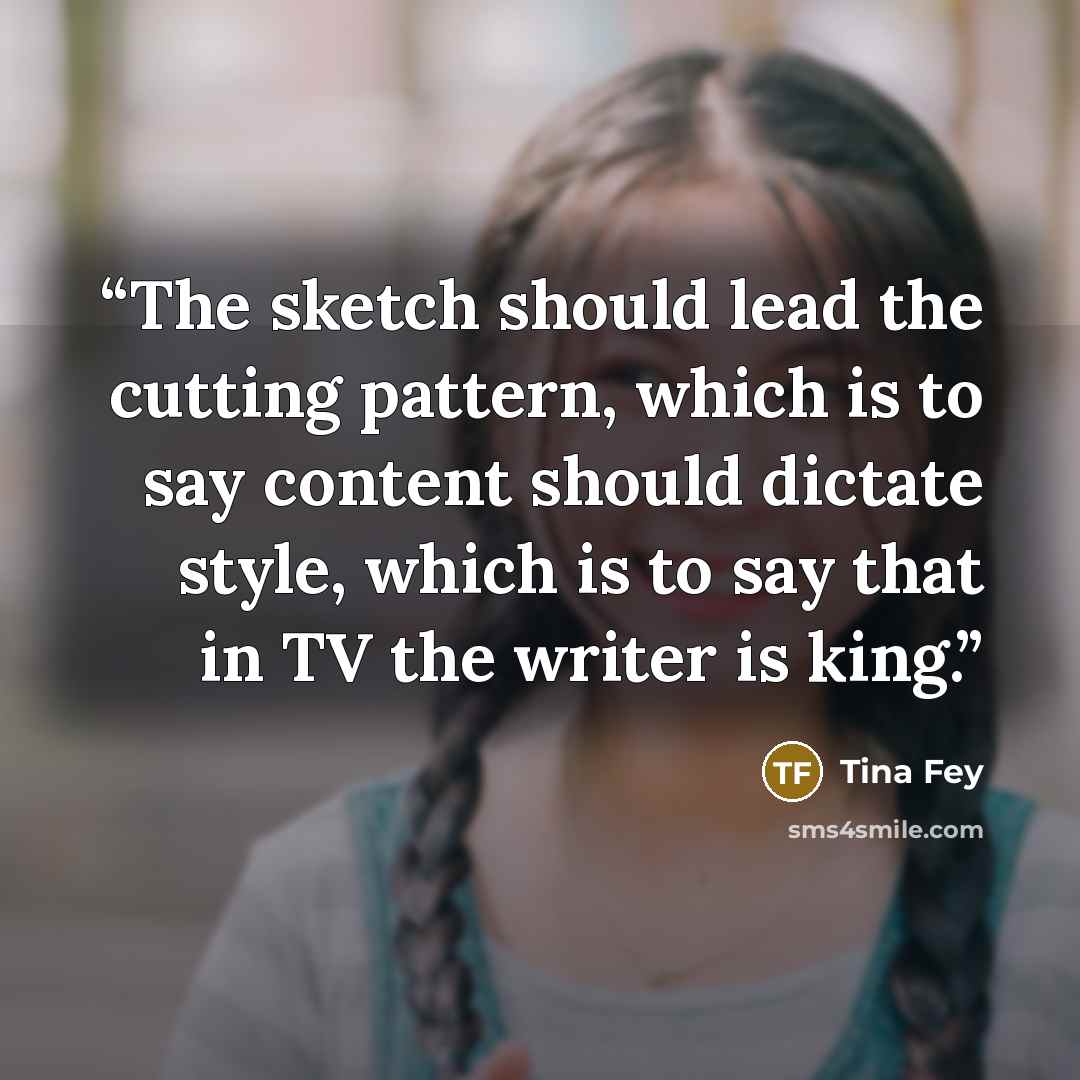 “The sketch should lead the cutting pattern, which is to say content should dictate style, which is to say that in TV the writer is king.” quote by Tina Fey