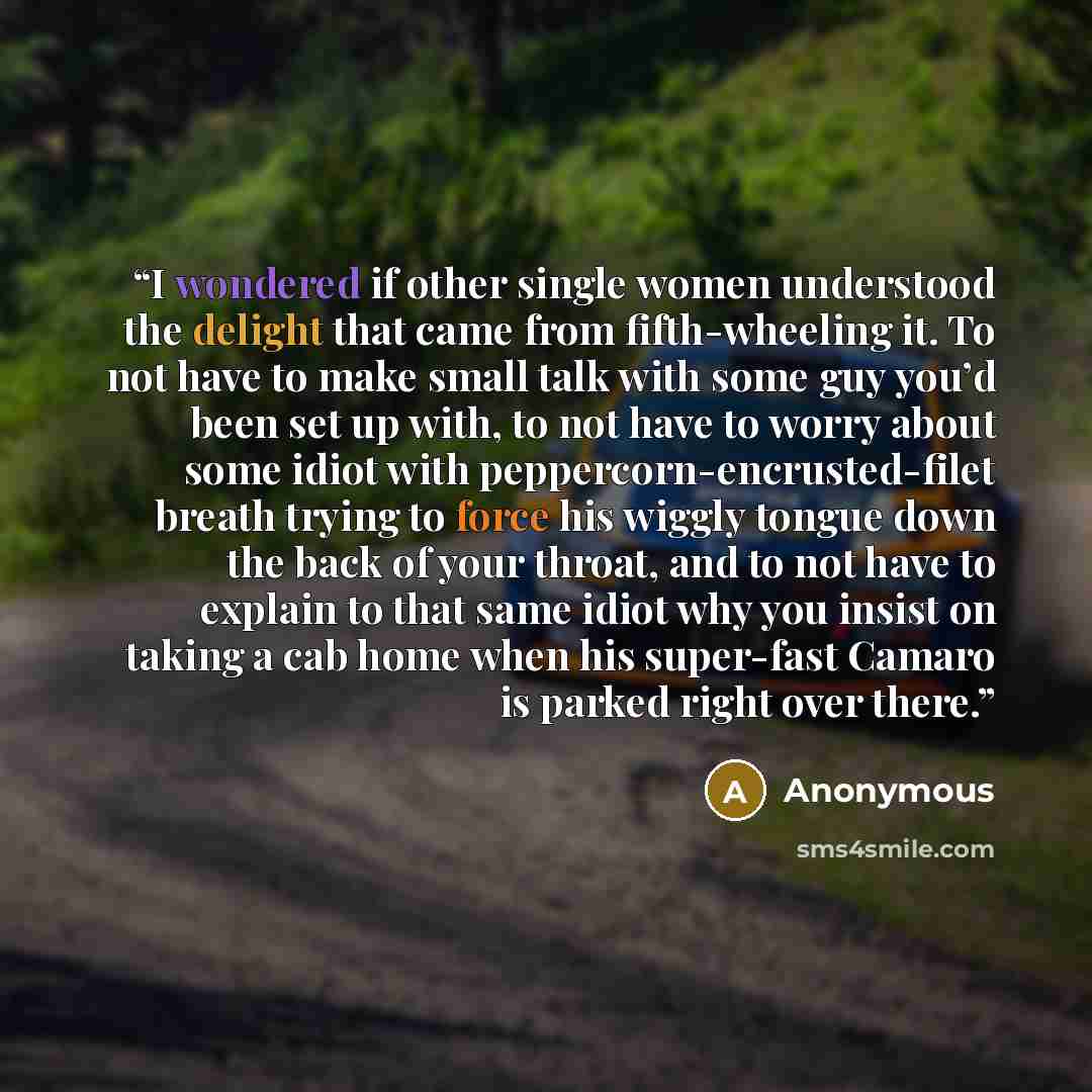 “I wondered if other single women understood the delight that came from fifth-wheeling it. To not have to make small talk with some guy you’d been set up with, to not have to worry about some idiot with peppercorn-encrusted-filet breath trying to force his wiggly tongue down the back of your…” quote by Anonymous
