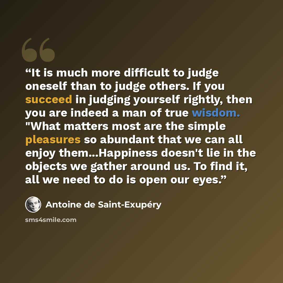 “It is much more difficult to judge oneself than to judge others. If you succeed in judging yourself rightly, then you are indeed a man of true wisdom. "What matters most are the simple pleasures so abundant that we can all enjoy them...Happiness doesn't lie in the objects we gather around us. To…” quote by Antoine de Saint-Exupéry