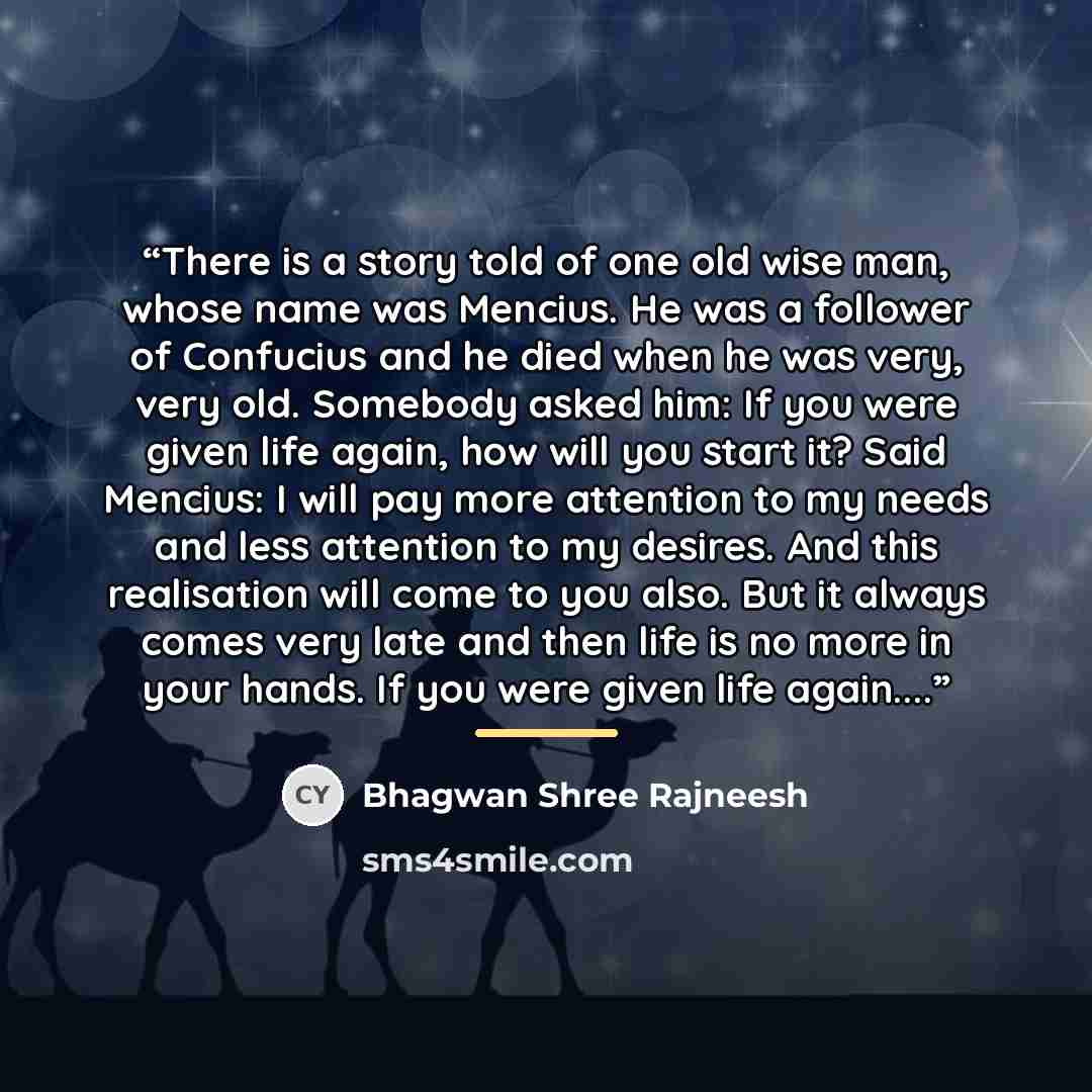 “There is a story told of one old wise man, whose name was Mencius. He was a follower of Confucius and he died when he was very, very old. Somebody asked him: If you were given life again, how will you start it? Said Mencius: I will pay more attention to my needs and less attention to my desires…” quote by Bhagwan Shree Rajneesh