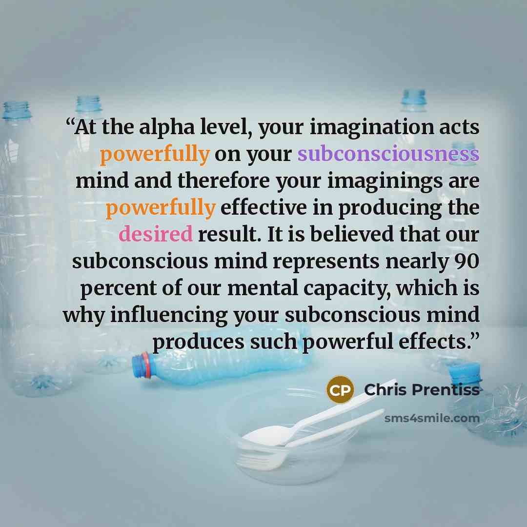 “At the alpha level, your imagination acts powerfully on your subconsciousness mind and therefore your imaginings are powerfully effective in producing the desired result. It is believed that our subconscious mind represents nearly 90 percent of our mental capacity, which is why influencing your…” quote by Chris Prentiss