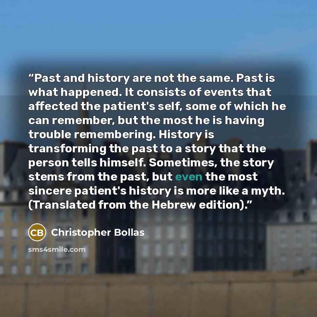 “Past and history are not the same. Past is what happened. It consists of events that affected the patient's self, some of which he can remember, but the most he is having trouble remembering. History is transforming the past to a story that the person tells himself. Sometimes, the story stems from…” quote by Christopher Bollas