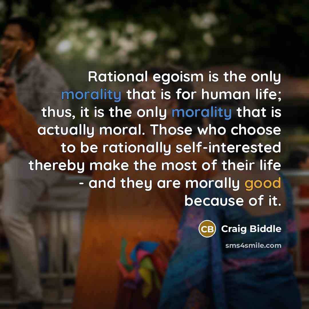 “Rational egoism is the only morality that is for human life; thus, it is the only morality that is actually moral. Those who choose to be rationally self-interested thereby make the most of their life - and they are morally good because of it.” quote by Craig Biddle