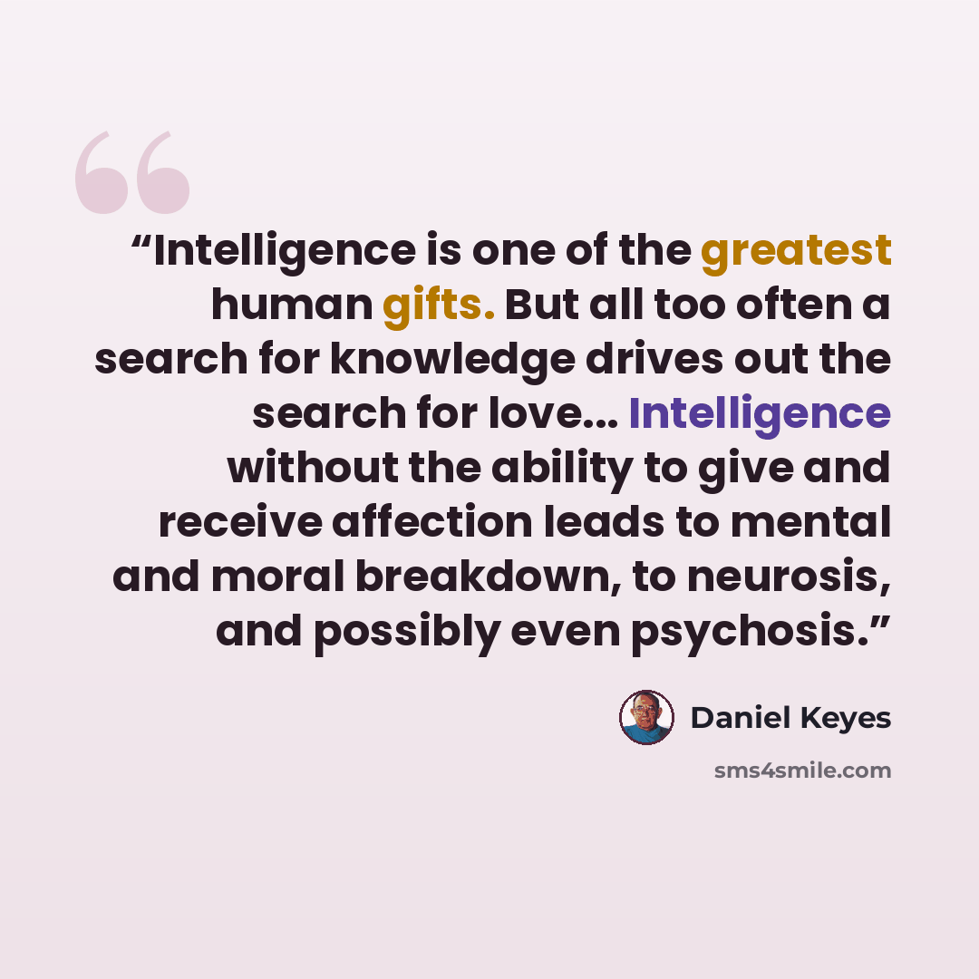 “Intelligence is one of the greatest human gifts. But all too often a search for knowledge drives out the search for love... Intelligence without the ability to give and receive affection leads to mental and moral breakdown, to neurosis, and possibly even psychosis.” quote by Daniel Keyes