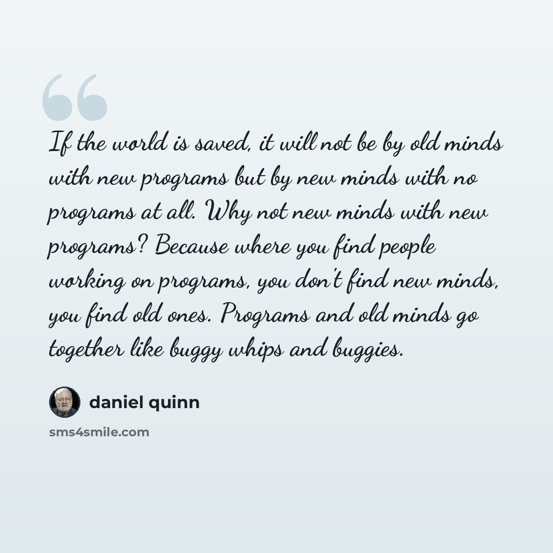 “If the world is saved, it will not be by old minds with new programs but by new minds with no programs at all. Why not new minds with new programs? Because where you find people working on programs, you don't find new minds, you find old ones. Programs and old minds go together like buggy whips…” quote by Daniel Quinn