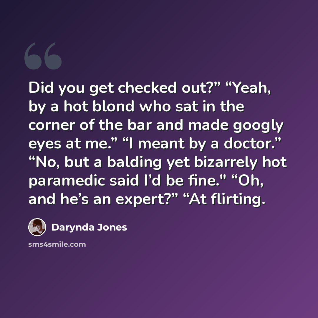 “Did you get checked out?” “Yeah, by a hot blond who sat in the corner of the bar and made googly eyes at me.” “I meant by a doctor.” “No, but a balding yet bizarrely hot paramedic said I’d be fine." “Oh, and he’s an expert?” “At flirting.” quote by Darynda Jones