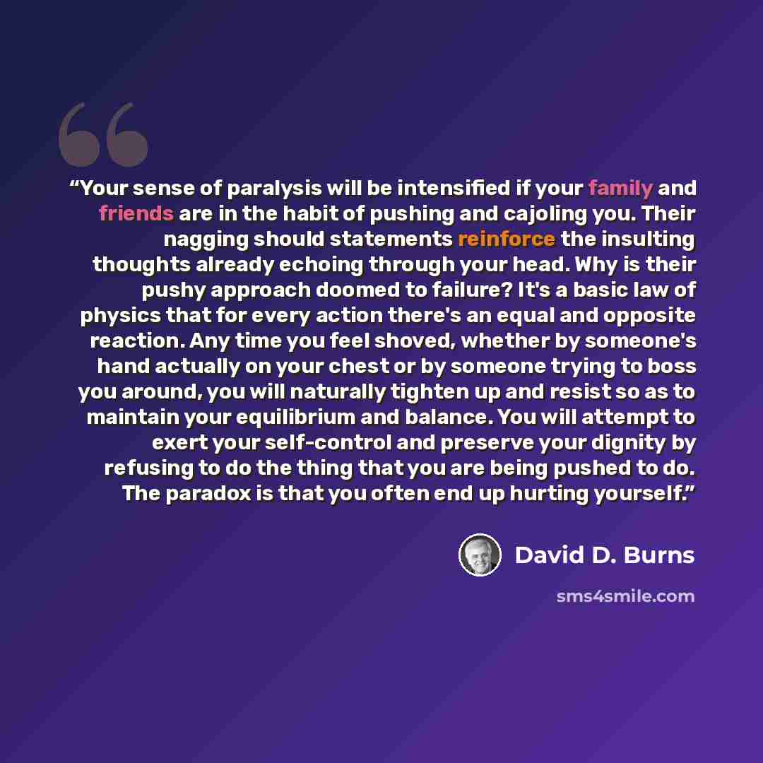 “Your sense of paralysis will be intensified if your family and friends are in the habit of pushing and cajoling you. Their nagging should statements reinforce the insulting thoughts already echoing through your head. Why is their pushy approach doomed to failure? It's a basic law of physics that…” quote by David D. Burns