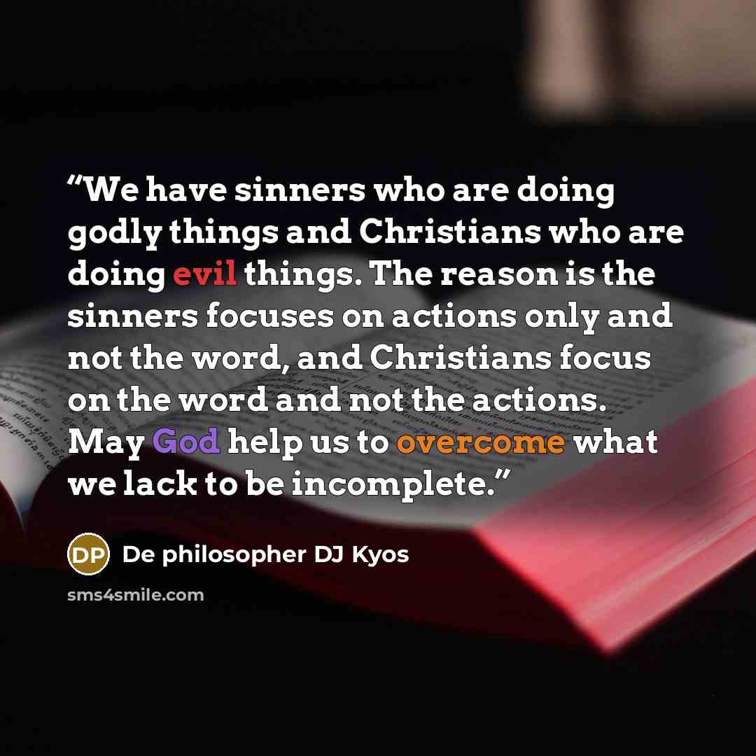 “We have sinners who are doing godly things and Christians who are doing evil things. The reason is the sinners focuses on actions only and not the word, and Christians focus on the word and not the actions. May God help us to overcome what we lack to be incomplete.” quote by De philosopher DJ Kyos