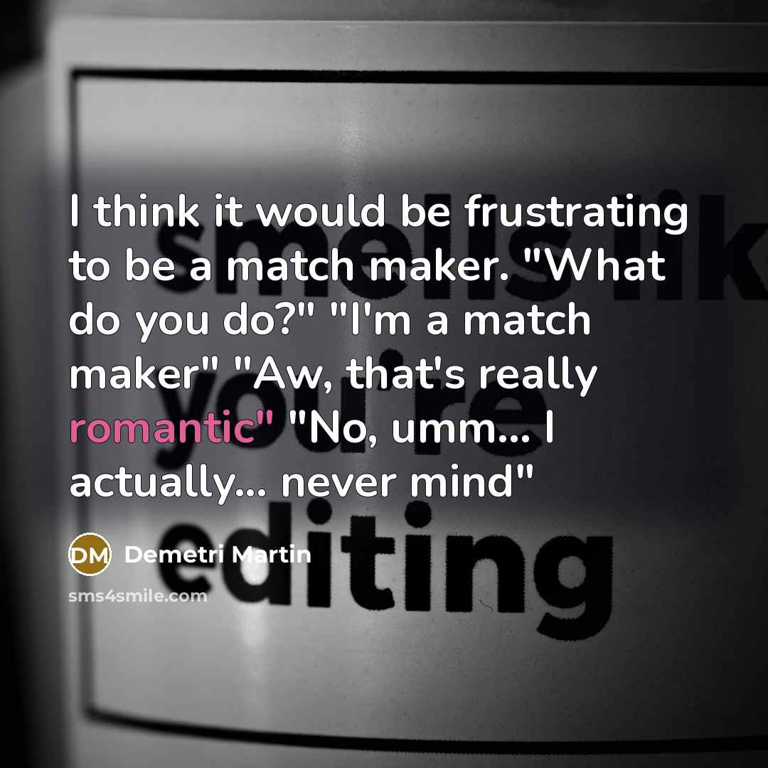 “I think it would be frustrating to be a match maker. "What do you do?" "I'm a match maker" "Aw, that's really romantic" "No, umm... I actually... never mind"” quote by Demetri Martin
