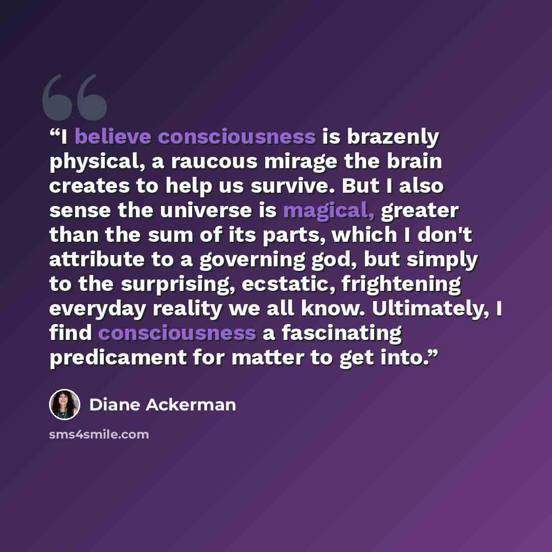“I believe consciousness is brazenly physical, a raucous mirage the brain creates to help us survive. But I also sense the universe is magical, greater than the sum of its parts, which I don't attribute to a governing god, but simply to the surprising, ecstatic, frightening everyday reality we all…” quote by Diane Ackerman