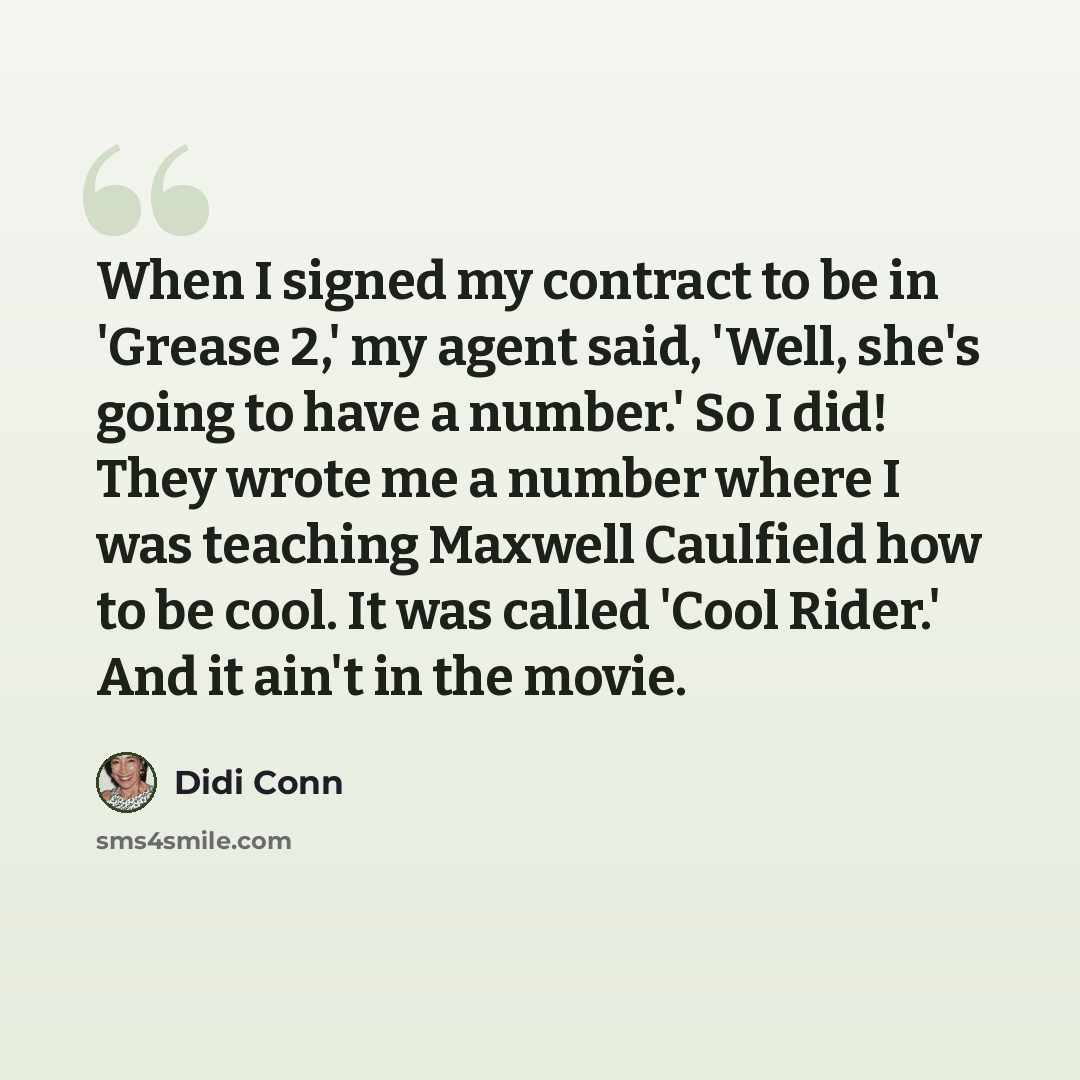 “When I signed my contract to be in 'Grease 2,' my agent said, 'Well, she's going to have a number.' So I did! They wrote me a number where I was teaching Maxwell Caulfield how to be cool. It was called 'Cool Rider.' And it ain't in the movie.” quote by Didi Conn