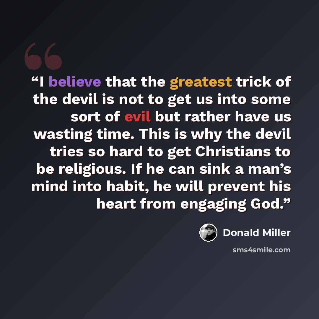“I believe that the greatest trick of the devil is not to get us into some sort of evil but rather have us wasting time. This is why the devil tries so hard to get Christians to be religious. If he can sink a man’s mind into habit, he will prevent his heart from engaging God.” quote by Donald Miller