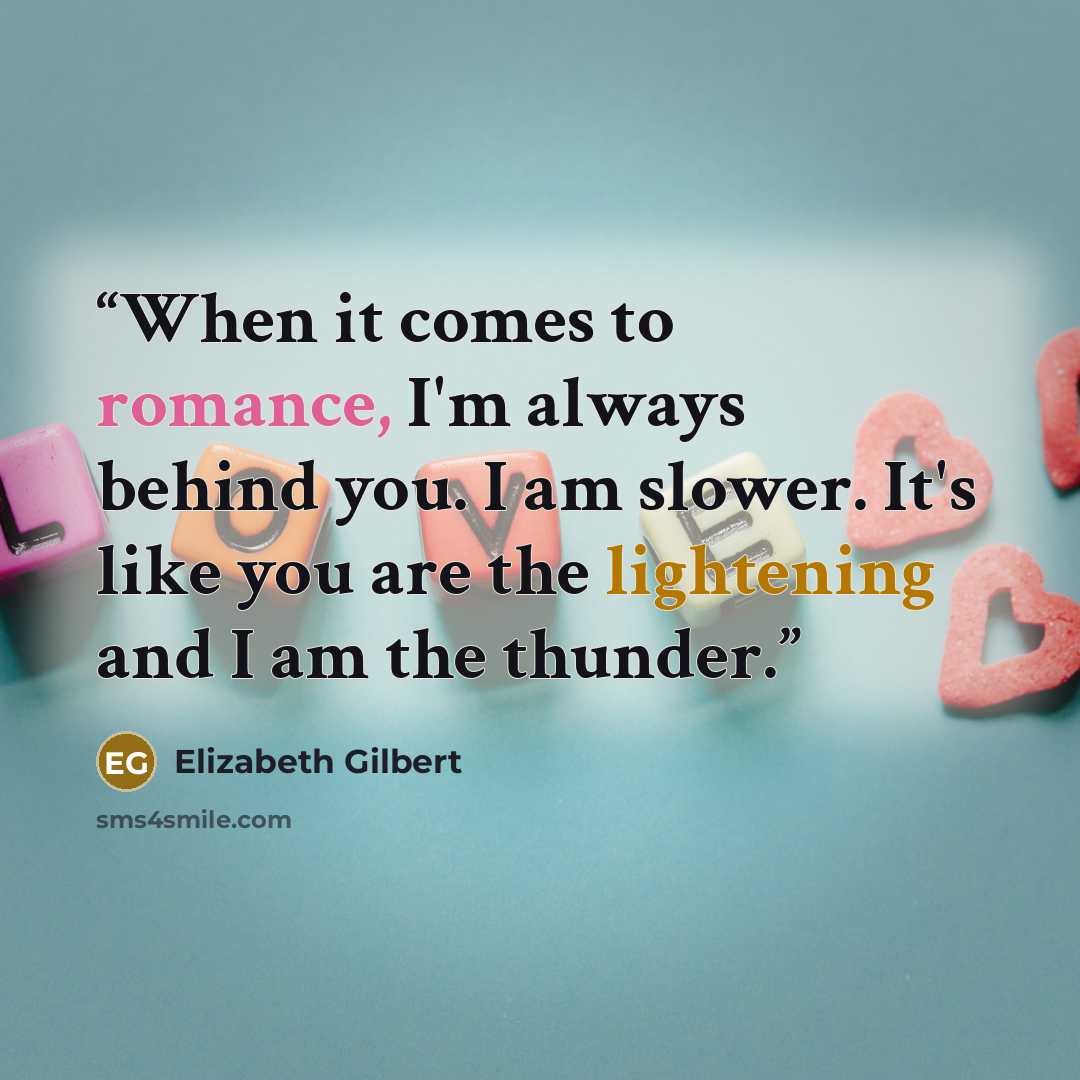 “When it comes to romance, I'm always behind you. I am slower. It's like you are the lightening and I am the thunder.” quote by Elizabeth Gilbert