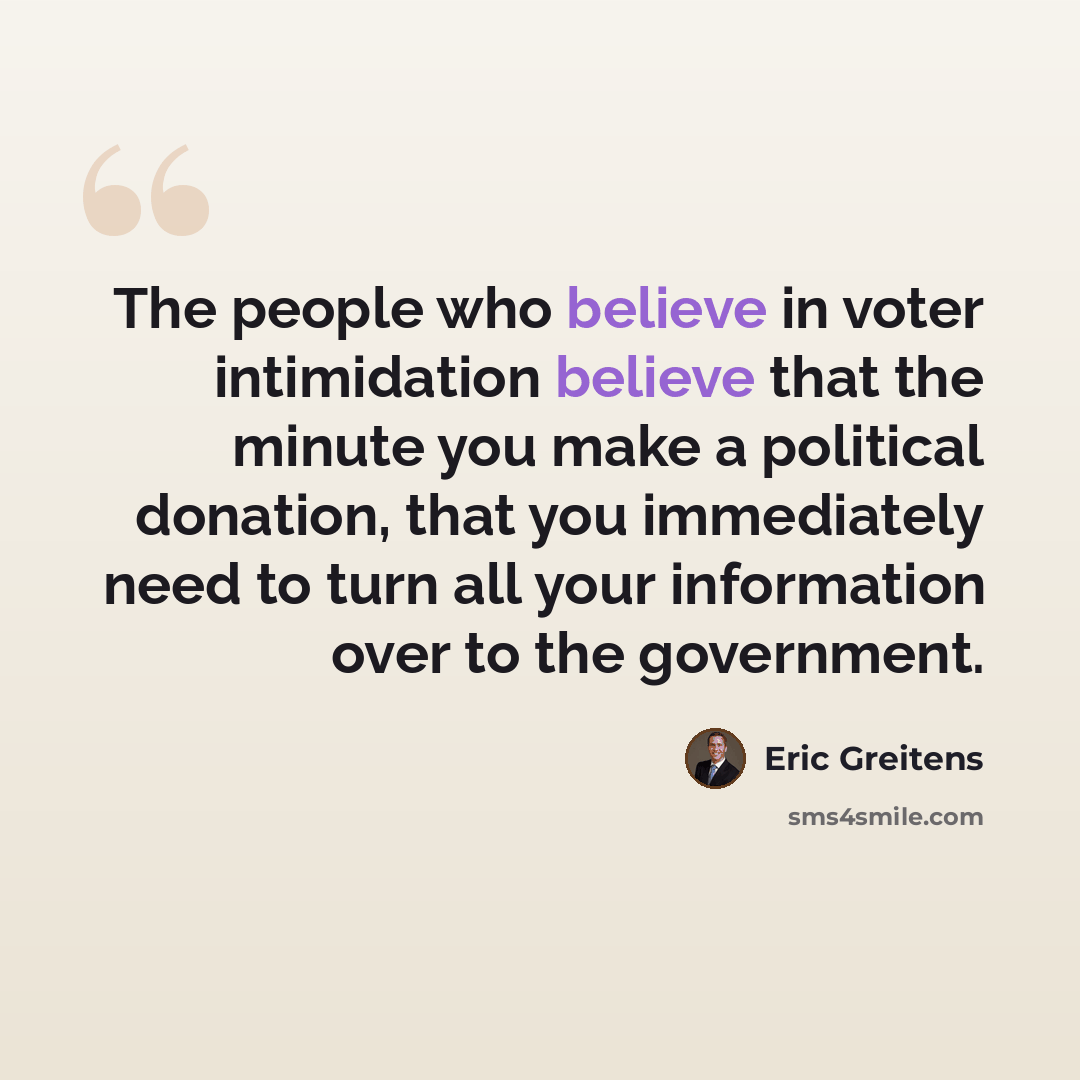 “The people who believe in voter intimidation believe that the minute you make a political donation, that you immediately need to turn all your information over to the government.” quote by Eric Greitens