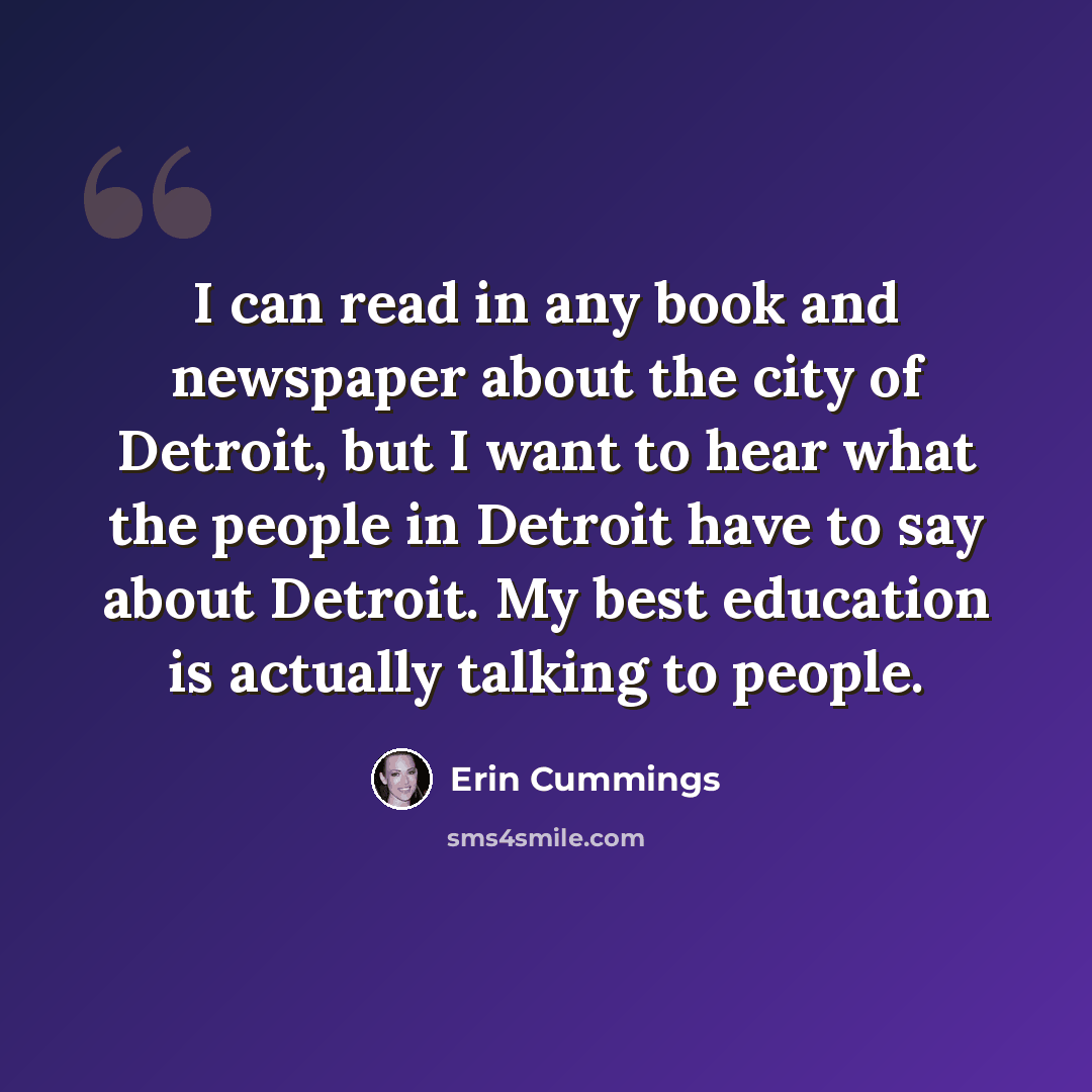 “I can read in any book and newspaper about the city of Detroit, but I want to hear what the people in Detroit have to say about Detroit. My best education is actually talking to people.” quote by Erin Cummings