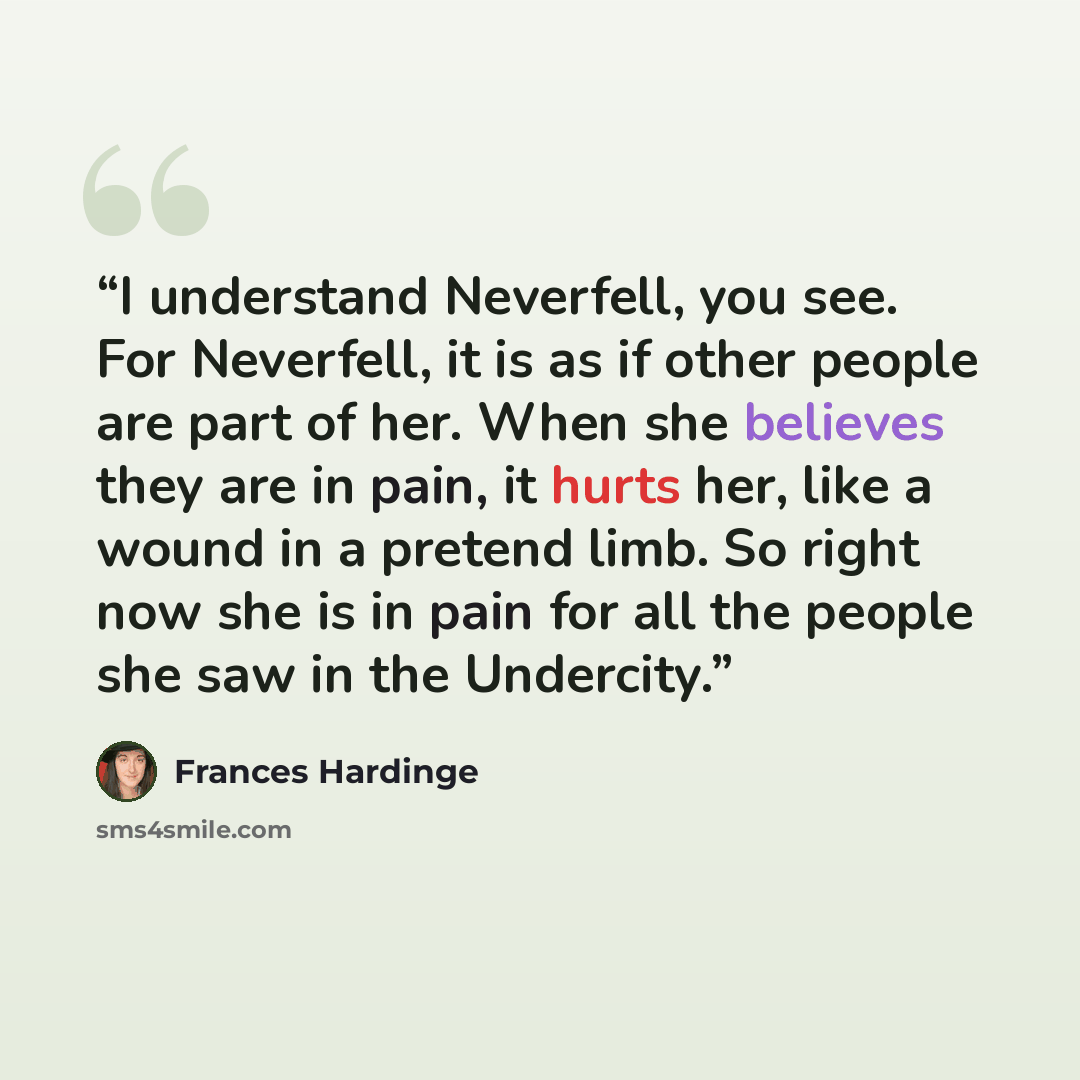“I understand Neverfell, you see. For Neverfell, it is as if other people are part of her. When she believes they are in pain, it hurts her, like a wound in a pretend limb. So right now she is in pain for all the people she saw in the Undercity.” quote by Frances Hardinge