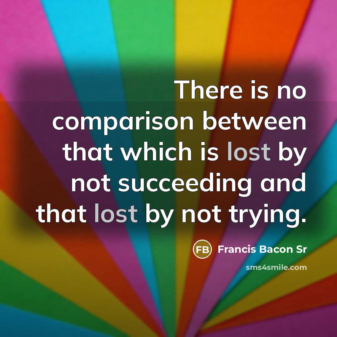 “There is no comparison between that which is lost by not succeeding and that lost by not trying.” quote by Francis Bacon Sr