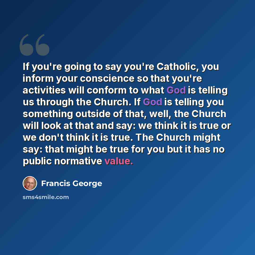“If you're going to say you're Catholic, you inform your conscience so that you're activities will conform to what God is telling us through the Church. If God is telling you something outside of that, well, the Church will look at that and say: we think it is true or we don't think it is true. The…” quote by Francis George