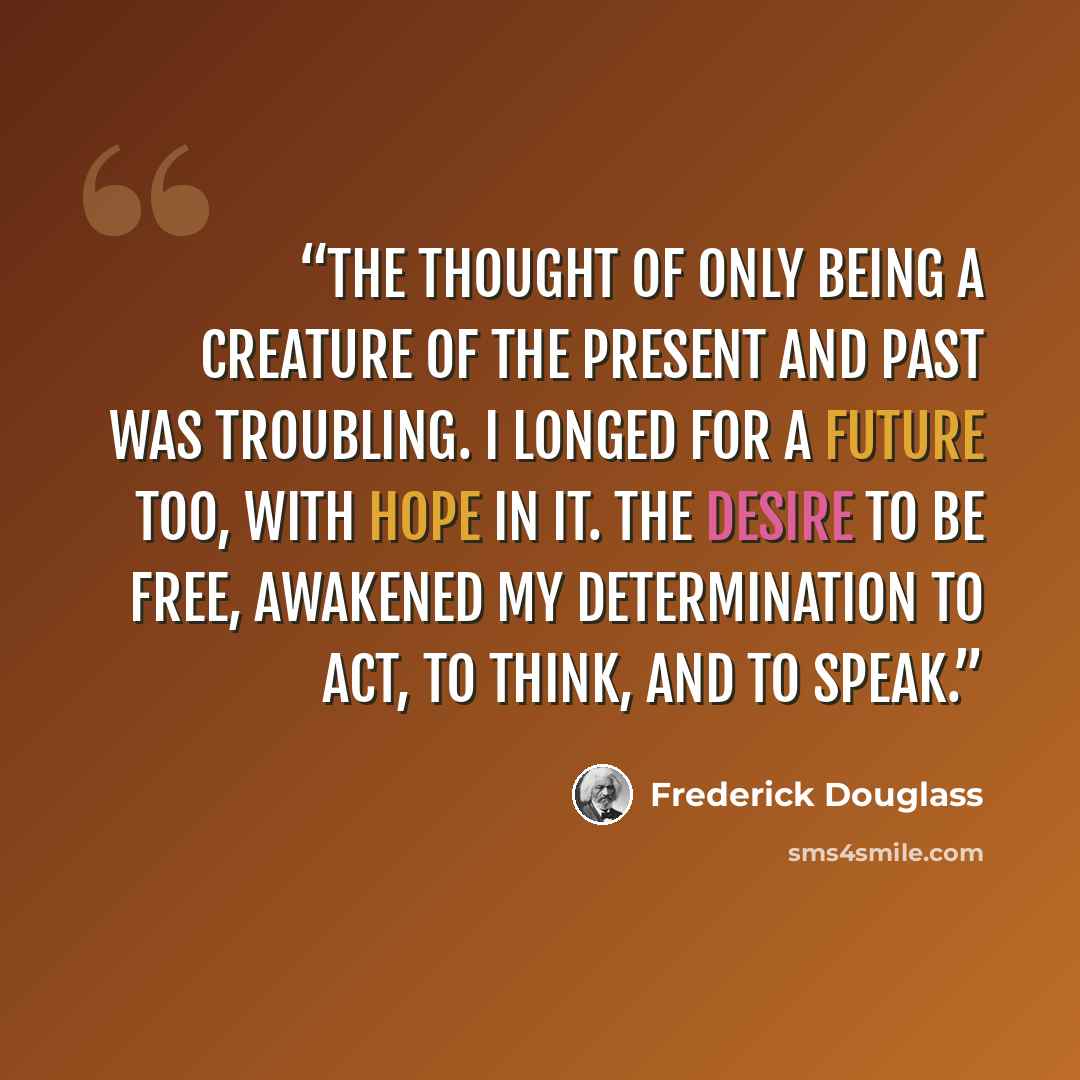 “The thought of only being a creature of the present and past was troubling. I longed for a future too, with hope in it. The desire to be free, awakened my determination to act, to think, and to speak.” quote by Frederick Douglass