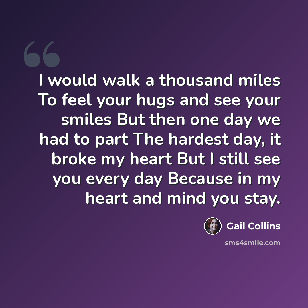 “I would walk a thousand miles To feel your hugs and see your smiles But then one day we had to part The hardest day, it broke my heart But I still see you every day Because in my heart and mind you stay.” quote by Gail Collins