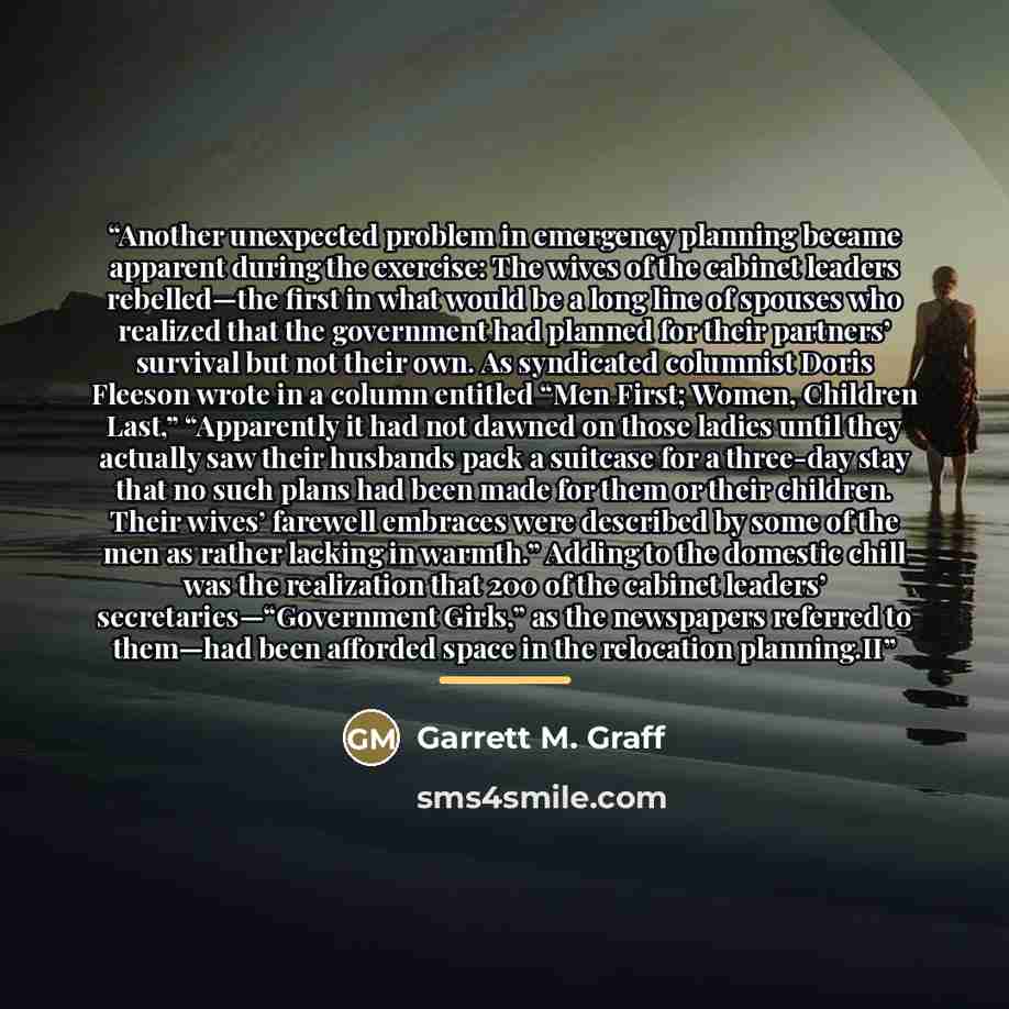 “Another unexpected problem in emergency planning became apparent during the exercise: The wives of the cabinet leaders rebelled—the first in what would be a long line of spouses who realized that the government had planned for their partners’ survival but not their own. As syndicated columnist…” quote by Garrett M. Graff