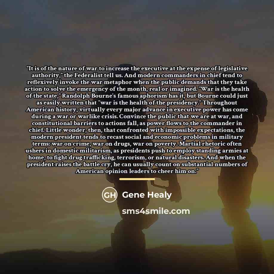 “It is of the nature of war to increase the executive at the expense of legislative authority," the Federalist tell us. And modern commanders in chief tend to reflexively invoke the war metaphor when the public demands that they take action to solve the emergency of the month, real or imagined…” quote by Gene Healy