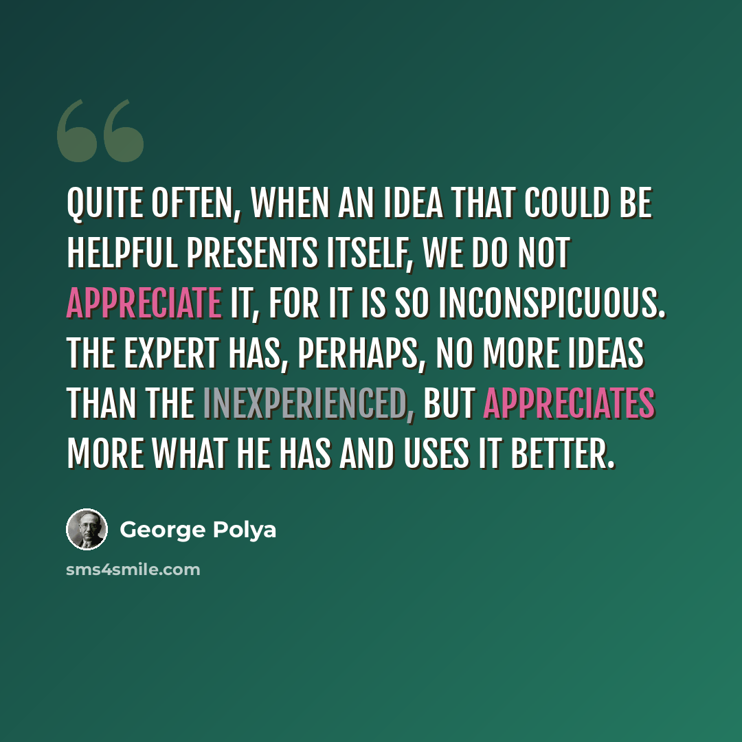 “Quite often, when an idea that could be helpful presents itself, we do not appreciate it, for it is so inconspicuous. The expert has, perhaps, no more ideas than the inexperienced, but appreciates more what he has and uses it better.” quote by George Polya