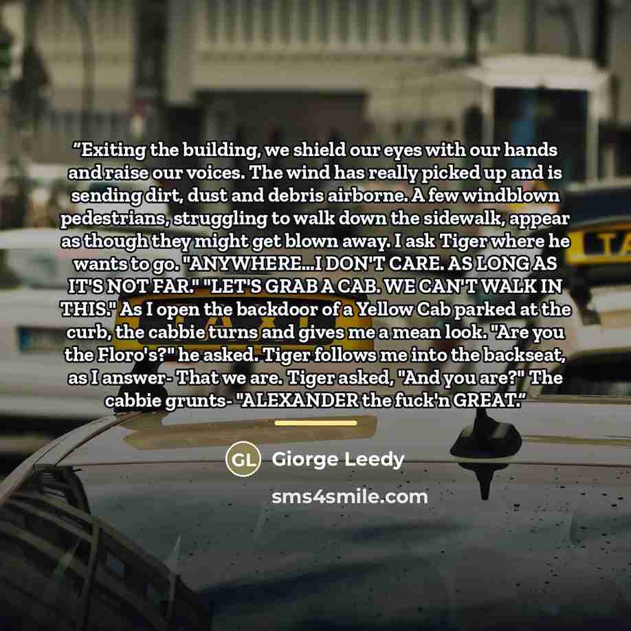 “Exiting the building, we shield our eyes with our hands and raise our voices. The wind has really picked up and is sending dirt, dust and debris airborne. A few windblown pedestrians, struggling to walk down the sidewalk, appear as though they might get blown away. I ask Tiger where he wants to…” quote by Giorge Leedy