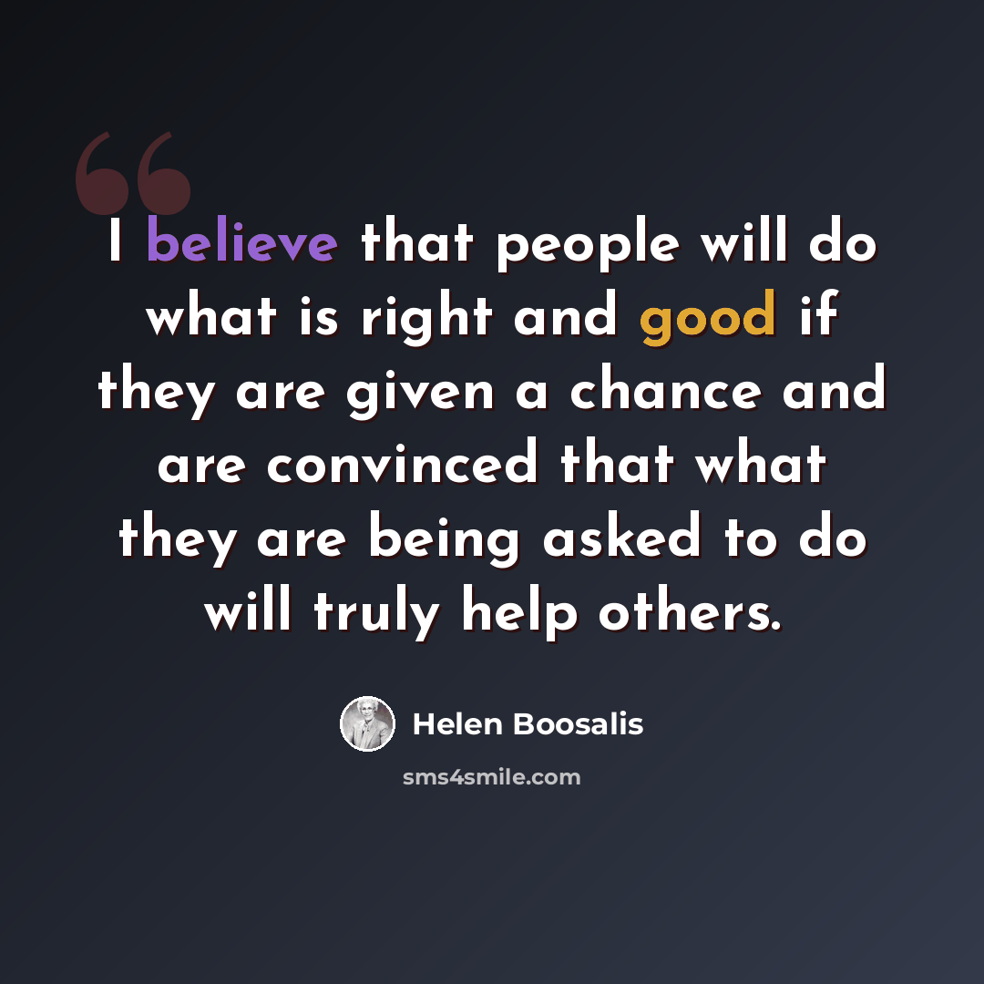 “I believe that people will do what is right and good if they are given a chance and are convinced that what they are being asked to do will truly help others.” quote by Helen Boosalis