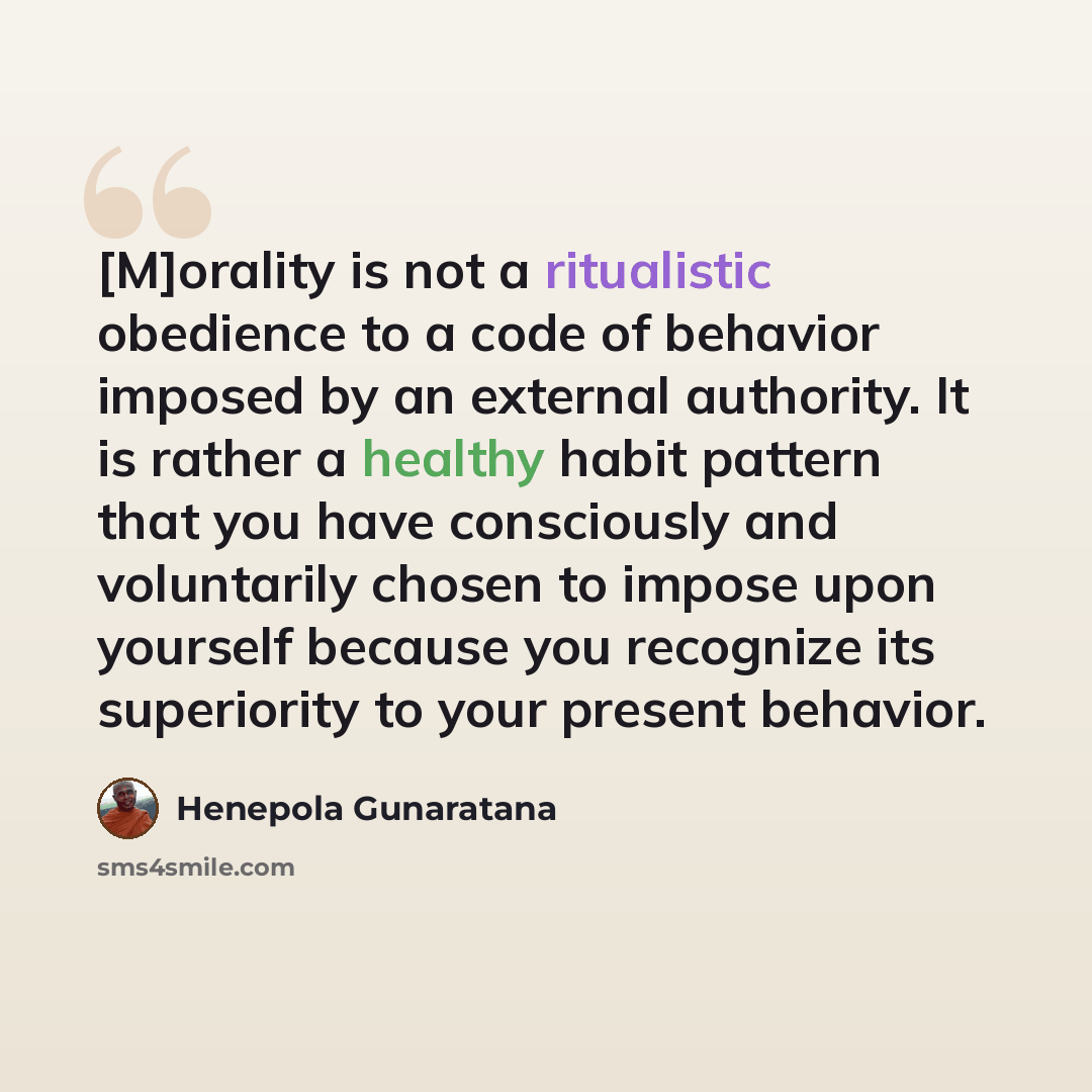 “[M]orality is not a ritualistic obedience to a code of behavior imposed by an external authority. It is rather a healthy habit pattern that you have consciously and voluntarily chosen to impose upon yourself because you recognize its superiority to your present behavior.” quote by Henepola Gunaratana
