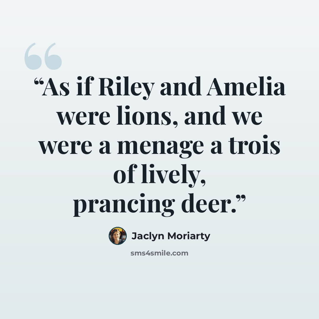 “As if Riley and Amelia were lions, and we were a menage a trois of lively, prancing deer.” quote by Jaclyn Moriarty