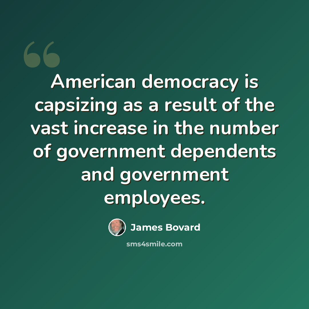 “American democracy is capsizing as a result of the vast increase in the number of government dependents and government employees.” quote by James Bovard