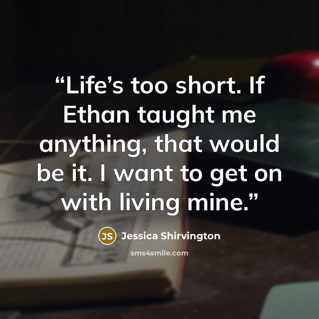 “Life’s too short. If Ethan taught me anything, that would be it. I want to get on with living mine.” quote by Jessica Shirvington