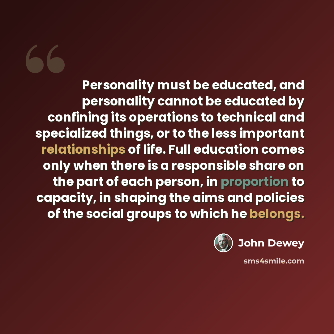 “Personality must be educated, and personality cannot be educated by confining its operations to technical and specialized things, or to the less important relationships of life. Full education comes only when there is a responsible share on the part of each person, in proportion to capacity, in…” quote by John Dewey