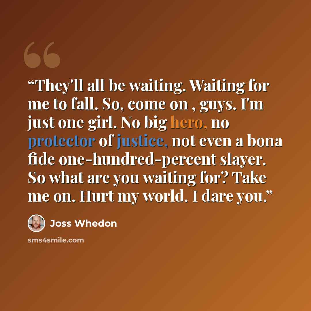 “They'll all be waiting. Waiting for me to fall. So, come on , guys. I'm just one girl. No big hero, no protector of justice, not even a bona fide one-hundred-percent slayer. So what are you waiting for? Take me on. Hurt my world. I dare you.” quote by Joss Whedon