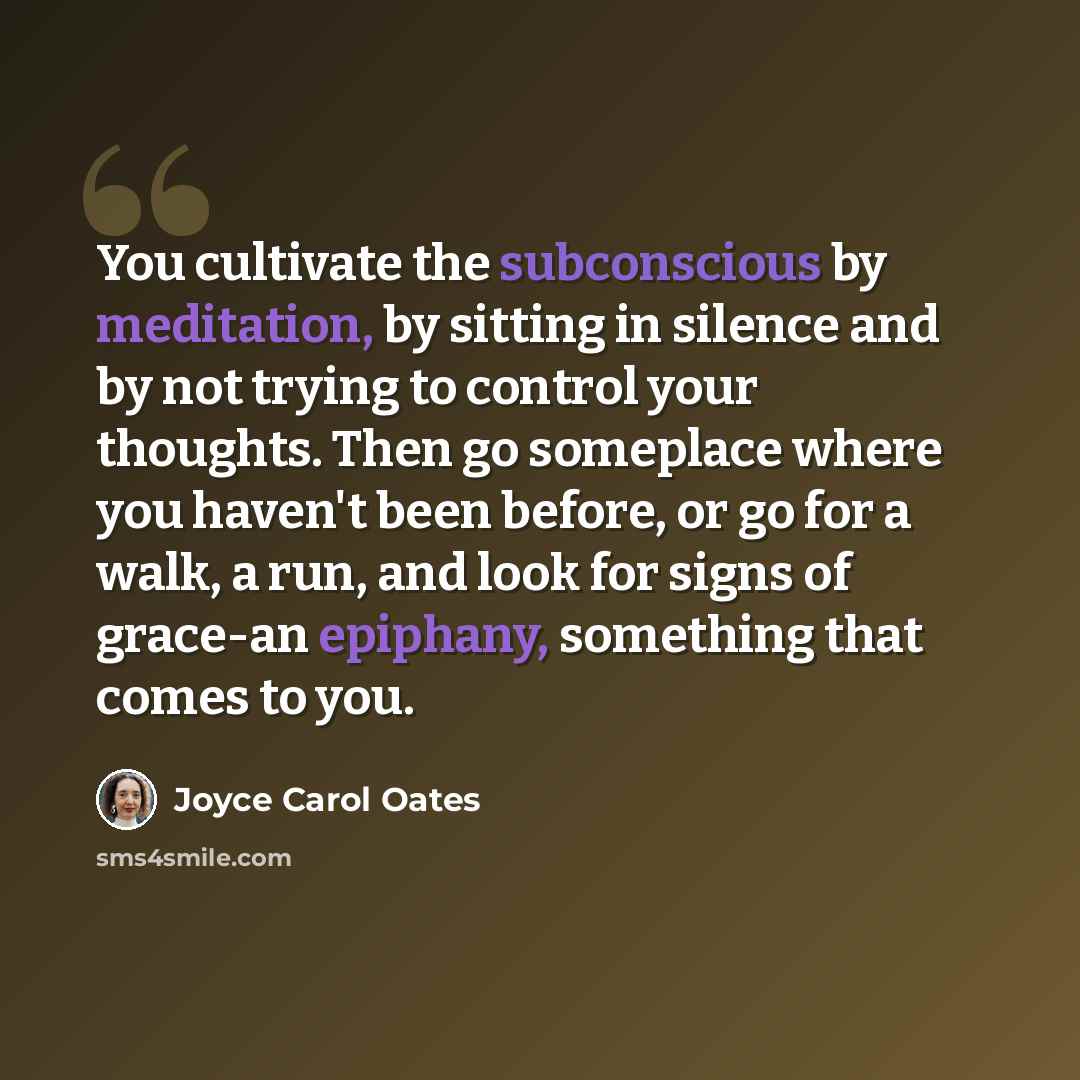 “You cultivate the subconscious by meditation, by sitting in silence and by not trying to control your thoughts. Then go someplace where you haven't been before, or go for a walk, a run, and look for signs of grace-an epiphany, something that comes to you.” quote by Joyce Carol Oates