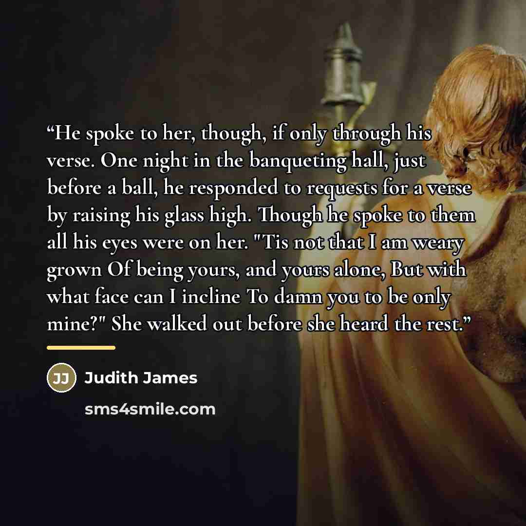 “He spoke to her, though, if only through his verse. One night in the banqueting hall, just before a ball, he responded to requests for a verse by raising his glass high. Though he spoke to them all his eyes were on her. "Tis not that I am weary grown Of being yours, and yours alone, But with what…” quote by Judith James