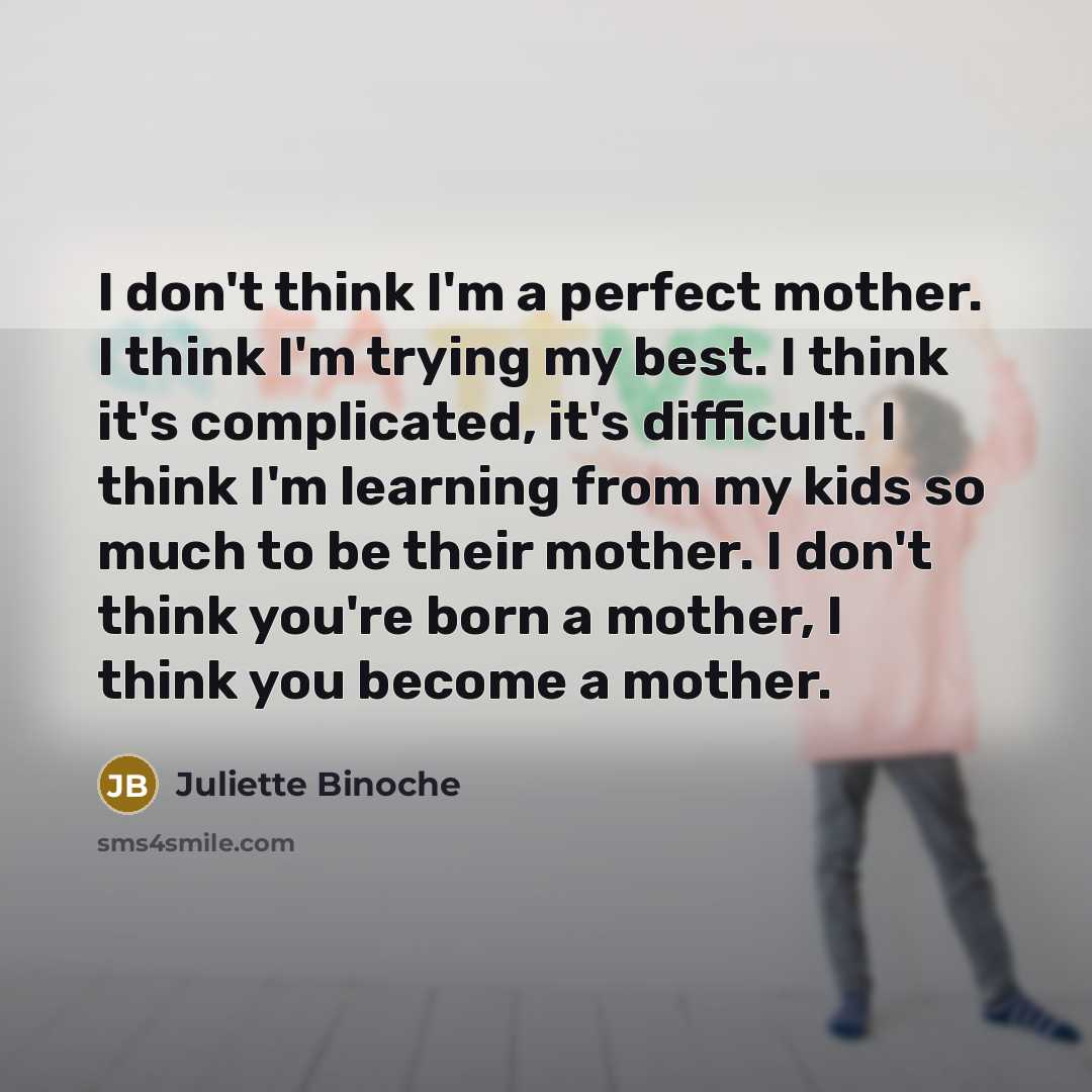 “I don't think I'm a perfect mother. I think I'm trying my best. I think it's complicated, it's difficult. I think I'm learning from my kids so much to be their mother. I don't think you're born a mother, I think you become a mother.” quote by Juliette Binoche