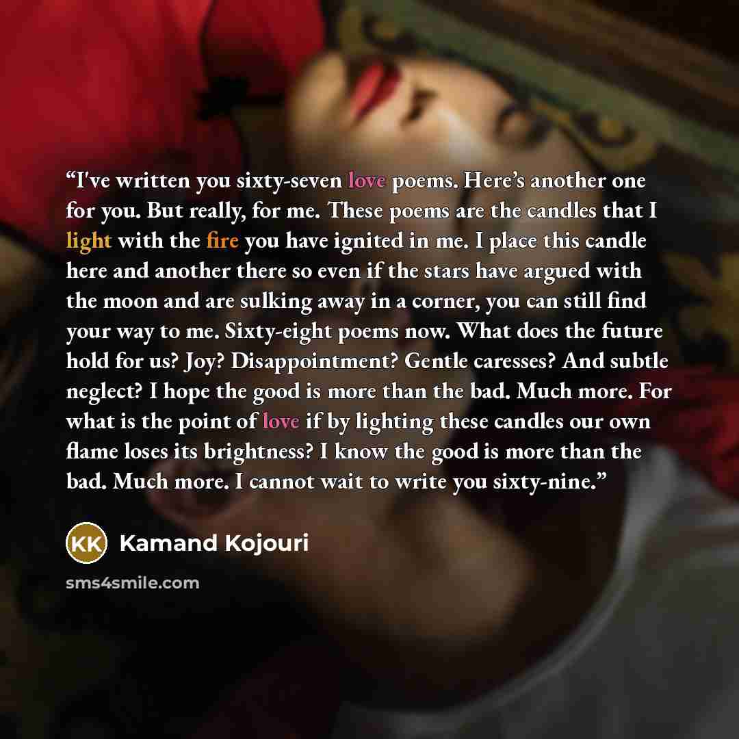 “I've written you sixty-seven love poems. Here’s another one for you. But really, for me. These poems are the candles that I light with the fire you have ignited in me. I place this candle here and another there so even if the stars have argued with the moon and are sulking away in a corner, you…” quote by Kamand Kojouri