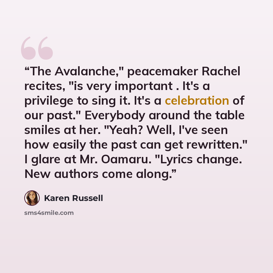 “The Avalanche," peacemaker Rachel recites, "is very important . It's a privilege to sing it. It's a celebration of our past." Everybody around the table smiles at her. "Yeah? Well, I've seen how easily the past can get rewritten." I glare at Mr. Oamaru. "Lyrics change. New authors come along.” quote by Karen Russell